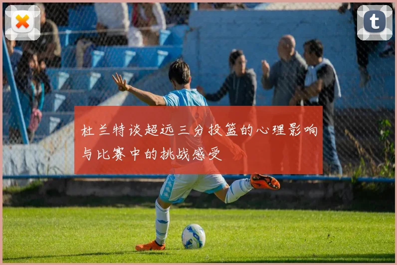 杜兰特谈超远三分投篮的心理影响与比赛中的挑战感受