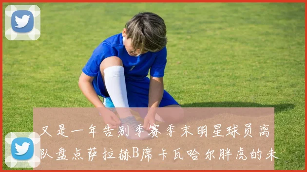 又是一年告别季赛季末明星球员离队盘点萨拉赫B席卡瓦哈尔胖虎的未来去向