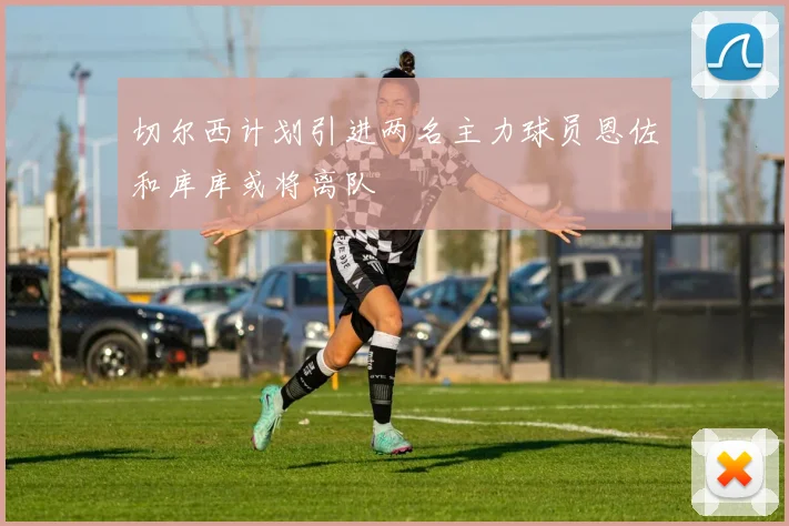 切尔西计划引进两名主力球员恩佐和库库或将离队