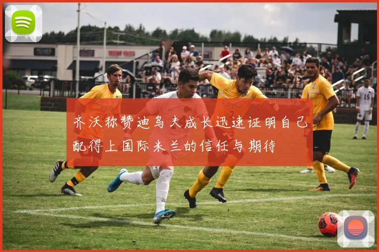 齐沃称赞迪乌夫成长迅速证明自己配得上国际米兰的信任与期待