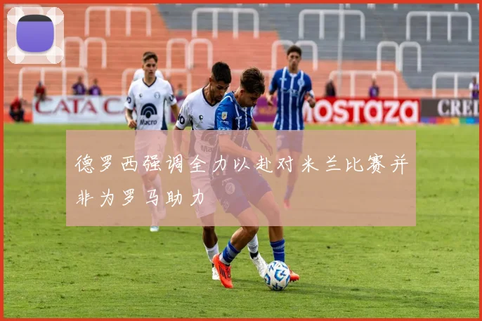 德罗西强调全力以赴对米兰比赛并非为罗马助力