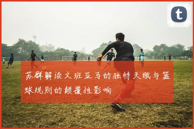 苏群解读文班亚马的独特天赋与篮球规则的颠覆性影响