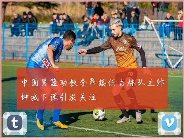 中国男篮助教李昂接任吉林队主帅钟诚下课引发关注
