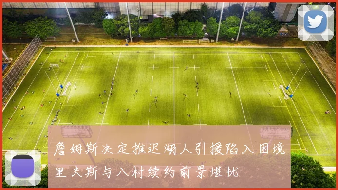 詹姆斯决定推迟湖人引援陷入困境里夫斯与八村续约前景堪忧
