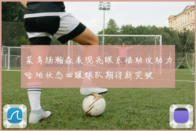 菜鸟杨瀚森表现亮眼乐福助攻助力哈珀状态回暖球队期待新突破