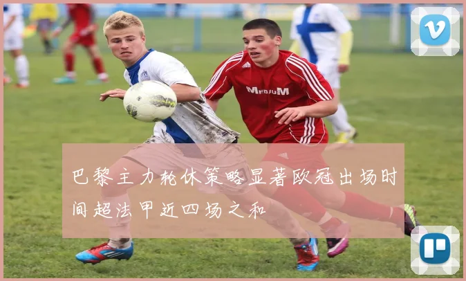 巴黎主力轮休策略显著欧冠出场时间超法甲近四场之和