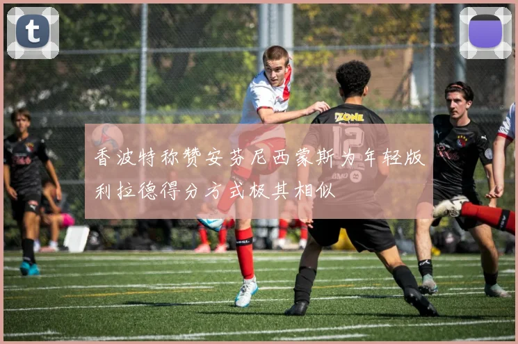 香波特称赞安芬尼西蒙斯为年轻版利拉德得分方式极其相似