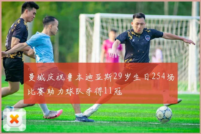 曼城庆祝鲁本迪亚斯29岁生日254场比赛助力球队夺得11冠