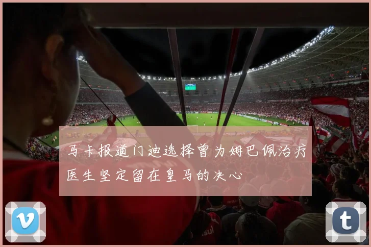 马卡报道门迪选择曾为姆巴佩治疗医生坚定留在皇马的决心
