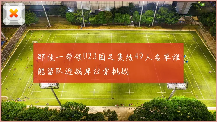 邵佳一带领U23国足集结49人名单谁能留队迎战库拉索挑战