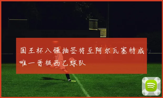 国王杯八强抽签将至阿尔瓦塞特成唯一晋级西乙球队