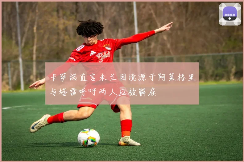 卡萨诺直言米兰困境源于阿莱格里与塔雷呼吁两人应被解雇