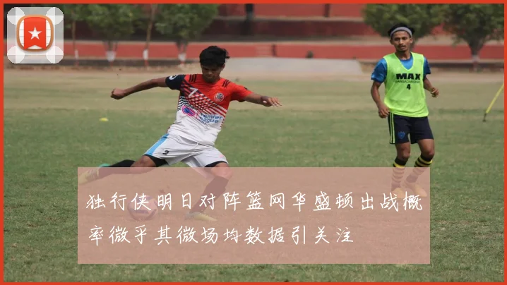 独行侠明日对阵篮网华盛顿出战概率微乎其微场均数据引关注
