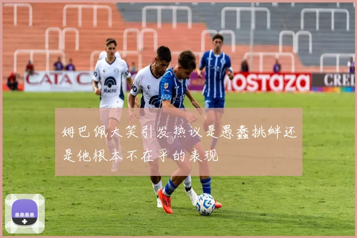 姆巴佩大笑引发热议是愚蠢挑衅还是他根本不在乎的表现