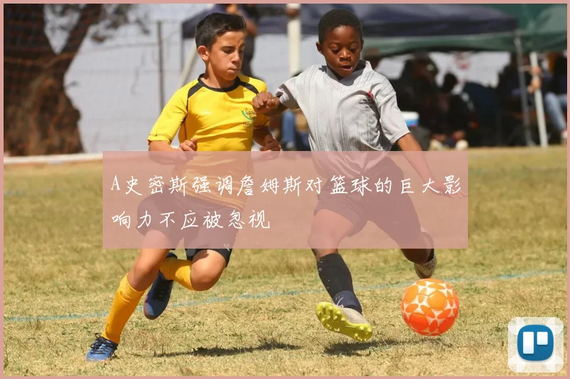 A史密斯强调詹姆斯对篮球的巨大影响力不应被忽视