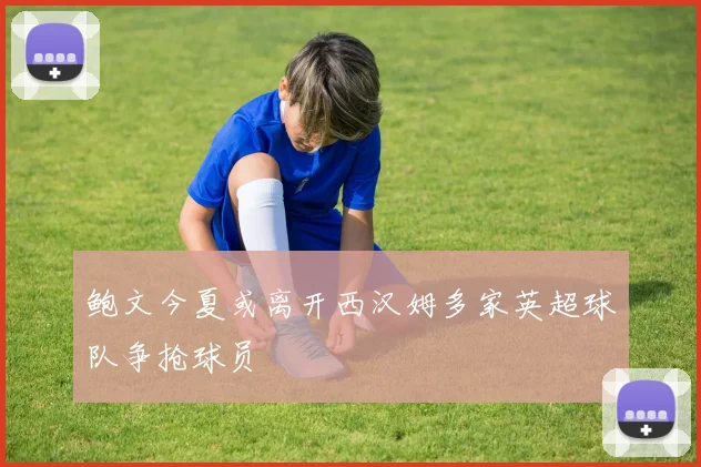 鲍文今夏或离开西汉姆多家英超球队争抢球员