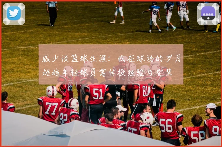 威少谈篮球生涯：我在球场的岁月超越年轻球员需传授经验与智慧