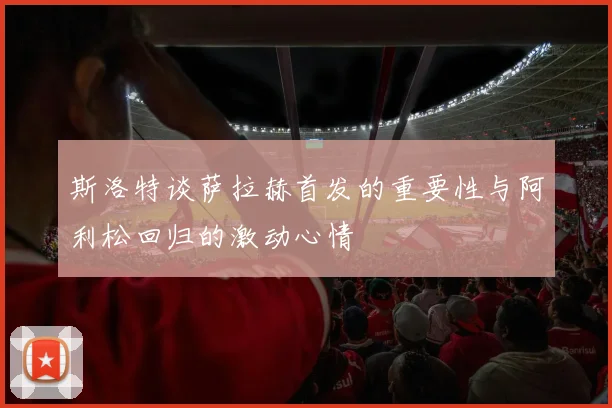 斯洛特谈萨拉赫首发的重要性与阿利松回归的激动心情