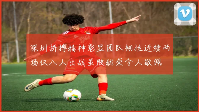 深圳拼搏精神彰显团队韧性连续两场仅八人出战虽败犹荣令人敬佩