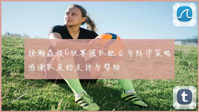 杨瀚森谈G联赛团队配合与防守策略感谢队友的支持与帮助