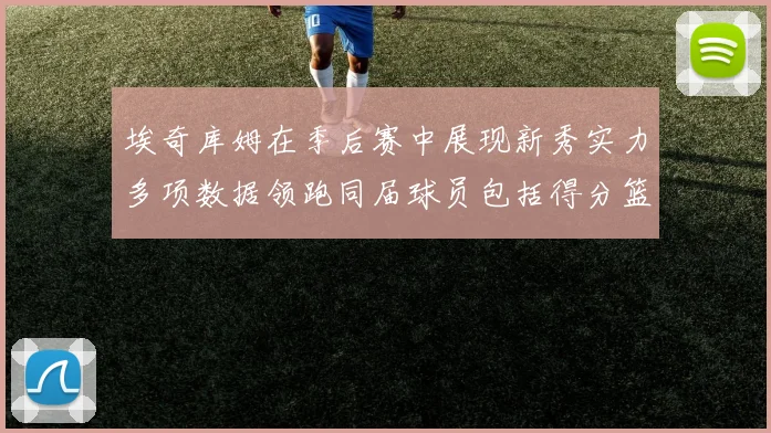埃奇库姆在季后赛中展现新秀实力多项数据领跑同届球员包括得分篮板助攻抢断三分