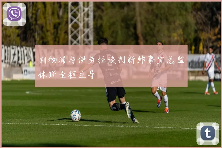利物浦与伊劳拉谈判新帅事宜总监休斯全程主导