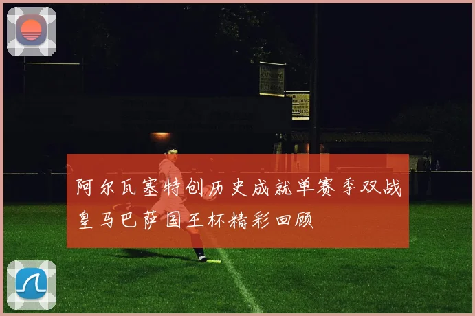 阿尔瓦塞特创历史成就单赛季双战皇马巴萨国王杯精彩回顾