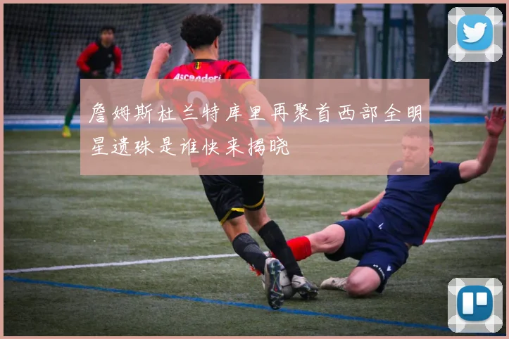 詹姆斯杜兰特库里再聚首西部全明星遗珠是谁快来揭晓