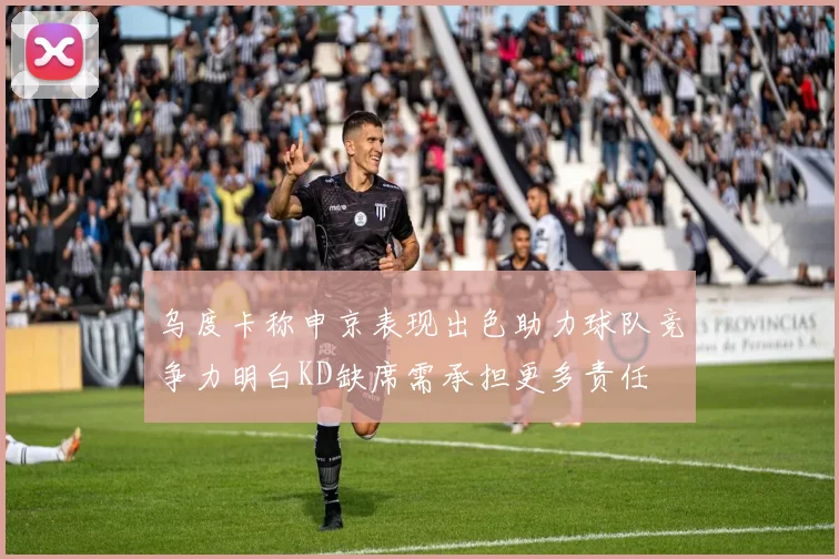 乌度卡称申京表现出色助力球队竞争力明白KD缺席需承担更多责任